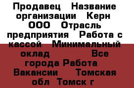 Продавец › Название организации ­ Керн, ООО › Отрасль предприятия ­ Работа с кассой › Минимальный оклад ­ 14 000 - Все города Работа » Вакансии   . Томская обл.,Томск г.